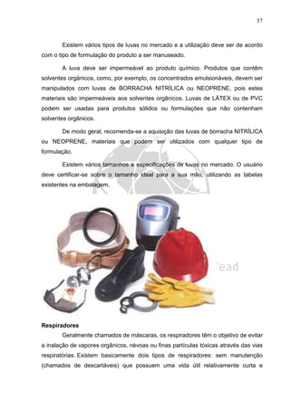 57
Existem vários tipos de luvas no mercado e a utilização deve ser de acordo
com o tipo de formulação do produto a ser manuseado.
A luva deve ser impermeável ao produto químico. Produtos que contêm
solventes orgânicos, como, por exemplo, os concentrados emulsionáveis, devem ser
manipulados com luvas de BORRACHA NITRÍLICA ou NEOPRENE, pois estes
materiais são impermeáveis aos solventes orgânicos. Luvas de LÁTEX ou de PVC
podem ser usadas para produtos sólidos ou formulações que não contenham
solventes orgânicos.
De modo geral, recomenda-se a aquisição das luvas de borracha NITRÍLICA
ou NEOPRENE, materiais que podem ser utilizados com qualquer tipo de
formulação.
Existem vários tamanhos e especificações de luvas no mercado. O usuário
deve certificar-se sobre o tamanho ideal para a sua mão, utilizando as tabelas
existentes na embalagem.
Respiradores
Geralmente chamados de máscaras, os respiradores têm o objetivo de evitar
a inalação de vapores orgânicos, névoas ou finas partículas tóxicas através das vias
respiratórias. Existem basicamente dois tipos de respiradores: sem manutenção
(chamados de descartáveis) que possuem uma vida útil relativamente curta e
 