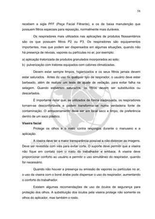 58
recebem a sigla PFF (Peça Facial Filtrante), e os de baixa manutenção que
possuem filtros especiais para reposição, normalmente mais duráveis.
Os respiradores mais utilizados nas aplicações de produtos fitossanitários
são os que possuem filtros P2 ou P3. Os respiradores são equipamentos
importantes, mas que podem ser dispensados em algumas situações, quando não
há presença de névoas, vapores ou partículas no ar, por exemplo:
a) aplicação tratorizada de produtos granulados incorporados ao solo;
b) pulverização com tratores equipados com cabines climatizadas.
Devem estar sempre limpos, higienizados e os seus filtros jamais devem
estar saturados. Antes do uso de qualquer tipo de respirador, o usuário deve estar
barbeado, além de realizar um teste de ajuste de vedação, para evitar falha na
selagem. Quando estiverem saturados, os filtros devem ser substituídos ou
descartados.
É importante notar que, se utilizados de forma inadequada, os respiradores
tornam-se desconfortáveis e podem transformar-se numa verdadeira fonte de
contaminação. O armazenamento deve ser em local seco e limpo, de preferência
dentro de um saco plástico.
Viseira facial
Protege os olhos e o rosto contra respingos durante o manuseio e a
aplicação.
A viseira deve ter a maior transparência possível e não distorcer as imagens.
Deve ser revestida com viés para evitar corte. O suporte deve permitir que a viseira
não fique em contato com o rosto do trabalhador e embace. A viseira deve
proporcionar conforto ao usuário e permitir o uso simultâneo do respirador, quando
for necessário.
Quando não houver a presença ou emissão de vapores ou partículas no ar,
o uso da viseira com o boné árabe pode dispensar o uso do respirador, aumentando
o conforto do trabalhador.
Existem algumas recomendações de uso de óculos de segurança para
proteção dos olhos. A substituição dos óculos pela viseira protege não somente os
olhos do aplicador, mas também o rosto.
 
