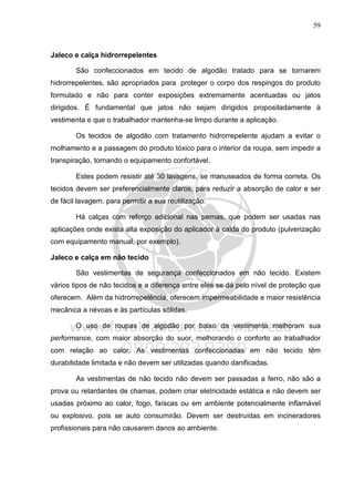 59
Jaleco e calça hidrorrepelentes
São confeccionados em tecido de algodão tratado para se tornarem
hidrorrepelentes, são apropriados para proteger o corpo dos respingos do produto
formulado e não para conter exposições extremamente acentuadas ou jatos
dirigidos. É fundamental que jatos não sejam dirigidos propositadamente à
vestimenta e que o trabalhador mantenha-se limpo durante a aplicação.
Os tecidos de algodão com tratamento hidrorrepelente ajudam a evitar o
molhamento e a passagem do produto tóxico para o interior da roupa, sem impedir a
transpiração, tornando o equipamento confortável.
Estes podem resistir até 30 lavagens, se manuseados de forma correta. Os
tecidos devem ser preferencialmente claros, para reduzir a absorção de calor e ser
de fácil lavagem, para permitir a sua reutilização.
Há calças com reforço adicional nas pernas, que podem ser usadas nas
aplicações onde exista alta exposição do aplicador à calda do produto (pulverização
com equipamento manual, por exemplo).
Jaleco e calça em não tecido
São vestimentas de segurança confeccionados em não tecido. Existem
vários tipos de não tecidos e a diferença entre eles se dá pelo nível de proteção que
oferecem. Além da hidrorrepelência, oferecem impermeabilidade e maior resistência
mecânica a névoas e às partículas sólidas.
O uso de roupas de algodão por baixo da vestimenta melhoram sua
performance, com maior absorção do suor, melhorando o conforto ao trabalhador
com relação ao calor. As vestimentas confeccionadas em não tecido têm
durabilidade limitada e não devem ser utilizadas quando danificadas.
As vestimentas de não tecido não devem ser passadas a ferro, não são a
prova ou retardantes de chamas, podem criar eletricidade estática e não devem ser
usadas próximo ao calor, fogo, faíscas ou em ambiente potencialmente inflamável
ou explosivo, pois se auto consumirão. Devem ser destruídas em incineradores
profissionais para não causarem danos ao ambiente.
 