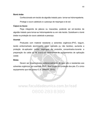 60
Boné árabe
Confeccionado em tecido de algodão tratado para tornar-se hidrorrepelente.
Protege o couro cabeludo e o pescoço de respingos e do sol.
Capuz ou touca
Peça integrante de jalecos ou macacões, podendo ser em tecidos de
algodão tratado para tornar-se hidrorrepelente ou em não tecido. Substituem o boné
árabe na proteção do couro cabeludo e pescoço.
Avental
Produzido com material resistente a solventes orgânicos (PVC, bagum,
tecido emborrachado aluminizado, nylon resinado ou não tecidos), aumenta a
proteção do aplicador contra respingos de produtos concentrados durante a
preparação da calda ou de eventuais vazamentos de equipamentos de aplicação
costal.
Botas
Devem ser impermeáveis, preferencialmente de cano alto e resistentes aos
solventes orgânicos, por exemplo, PVC. Sua função é a proteção dos pés. É o único
equipamento que não possui C.A. (ANDEF, 2010).
 