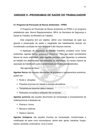 61
UNIDADE 9 –PROGRAMAS DE SAÚDE DO TRABALHADOR
9.1 Programa de Prevenção de Riscos Ambientais – PPRA
O Programa de Prevenção de Riscos Ambientais ou PPRA é um programa
estabelecido pela Norma Regulamentadora NR-9, da Secretaria de Segurança e
Saúde do Trabalho, do Ministério do Trabalho.
Este programa tem por objetivo, definir uma metodologia de ação que
garanta a preservação da saúde e integridade dos trabalhadores levando em
consideração a proteção do meio ambiente e dos recursos naturais.
A legislação de segurança do trabalho brasileira considera como riscos
ambientais, agentes físicos, químicos e biológicos. Para que sejam considerados
fatores de riscos ambientais, estes agentes precisam estar presentes no ambiente
de trabalho em determinadas concentrações ou intensidade, e o tempo máximo de
exposição do trabalhador a eles é determinado por limites preestabelecidos.
São agentes de Risco:
Agentes físicos são aqueles decorrentes de processos e equipamentos produtivos,
podem ser:
Ruído e vibrações;
Pressões anormais em relação a pressão atmosférica;
Temperaturas extremas (altas e baixas);
Radiações ionizantes e radiações não ionizantes.
Agentes químicos são aqueles decorrentes da manipulação e processamento de
matérias-primas e destacam-se:
Poeiras e fumos;
Névoas e neblinas;
Gases e vapores.
Agentes biológicos são aqueles oriundos da manipulação, transformação e
modificação de seres vivos microscópicos, dentre eles: genes, bactérias, fungos,
bacilos, parasitas, protozoários, vírus e outros.
 