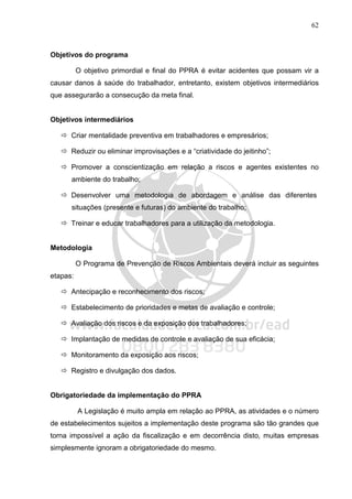 62
Objetivos do programa
O objetivo primordial e final do PPRA é evitar acidentes que possam vir a
causar danos à saúde do trabalhador, entretanto, existem objetivos intermediários
que assegurarão a consecução da meta final.
Objetivos intermediários
Criar mentalidade preventiva em trabalhadores e empresários;
Reduzir ou eliminar improvisações e a “criatividade do jeitinho”;
Promover a conscientização em relação a riscos e agentes existentes no
ambiente do trabalho;
Desenvolver uma metodologia de abordagem e análise das diferentes
situações (presente e futuras) do ambiente do trabalho;
Treinar e educar trabalhadores para a utilização da metodologia.
Metodologia
O Programa de Prevenção de Riscos Ambientais deverá incluir as seguintes
etapas:
Antecipação e reconhecimento dos riscos;
Estabelecimento de prioridades e metas de avaliação e controle;
Avaliação dos riscos e da exposição dos trabalhadores;
Implantação de medidas de controle e avaliação de sua eficácia;
Monitoramento da exposição aos riscos;
Registro e divulgação dos dados.
Obrigatoriedade da implementação do PPRA
A Legislação é muito ampla em relação ao PPRA, as atividades e o número
de estabelecimentos sujeitos a implementação deste programa são tão grandes que
torna impossível a ação da fiscalização e em decorrência disto, muitas empresas
simplesmente ignoram a obrigatoriedade do mesmo.
 