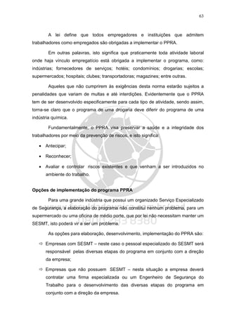 63
A lei define que todos empregadores e instituições que admitem
trabalhadores como empregados são obrigadas a implementar o PPRA.
Em outras palavras, isto significa que praticamente toda atividade laboral
onde haja vínculo empregatício está obrigada a implementar o programa, como:
indústrias; fornecedores de serviços; hotéis; condomínios; drogarias; escolas;
supermercados; hospitais; clubes; transportadoras; magazines; entre outras.
Aqueles que não cumprirem às exigências desta norma estarão sujeitos a
penalidades que variam de multas e até interdições. Evidentemente que o PPRA
tem de ser desenvolvido especificamente para cada tipo de atividade, sendo assim,
torna-se claro que o programa de uma drogaria deve diferir do programa de uma
indústria química.
Fundamentalmente, o PPRA visa preservar a saúde e a integridade dos
trabalhadores por meio da prevenção de riscos, e isto significa:
• Antecipar;
• Reconhecer;
• Avaliar e controlar riscos existentes e que venham a ser introduzidos no
ambiente do trabalho.
Opções de implementação do programa PPRA
Para uma grande indústria que possui um organizado Serviço Especializado
de Segurança, a elaboração do programa não constitui nenhum problema, para um
supermercado ou uma oficina de médio porte, que por lei não necessitam manter um
SESMT, isto poderá vir a ser um problema.
As opções para elaboração, desenvolvimento, implementação do PPRA são:
Empresas com SESMT – neste caso o pessoal especializado do SESMT será
responsável pelas diversas etapas do programa em conjunto com a direção
da empresa;
Empresas que não possuem SESMT – nesta situação a empresa deverá
contratar uma firma especializada ou um Engenheiro de Segurança do
Trabalho para o desenvolvimento das diversas etapas do programa em
conjunto com a direção da empresa.
 