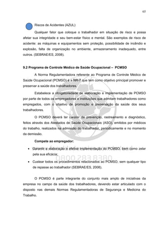 65
Riscos de Acidentes (AZUL)
Qualquer fator que coloque o trabalhador em situação de risco e possa
afetar sua integridade e seu bem-estar físico e mental. São exemplos de risco de
acidente: as máquinas e equipamentos sem proteção, possibilidade de incêndio e
explosão, falta de organização no ambiente, armazenamento inadequado, entre
outros. (SEBRAE/ES, 2008).
9.2 Programa de Controle Médico de Saúde Ocupacional – PCMSO
A Norma Regulamentadora referente ao Programa de Controle Médico de
Saúde Ocupacional (PCMSO) é a NR-7 que tem como objetivo principal promover e
preservar a saúde dos trabalhadores.
Estabelece a obrigatoriedade de elaboração e implementação de PCMSO
por parte de todos os empregadores e instituições que admitam trabalhadores como
empregados, com o objetivo de promoção e preservação da saúde dos seus
trabalhadores.
O PCMSO deverá ter caráter de prevenção, rastreamento e diagnóstico,
feitos através dos Atestados de Saúde Ocupacionais (ASO), emitidos por médicos
do trabalho, realizados na admissão do trabalhador, periodicamente e no momento
da demissão.
Compete ao empregador:
• Garantir a elaboração e efetiva implementação do PCMSO, bem como zelar
pela sua eficácia;
• Custear todos os procedimentos relacionados ao PCMSO, sem qualquer tipo
de repasse ao trabalhador (SEBRAE/ES, 2008).
O PCMSO é parte integrante do conjunto mais amplo de iniciativas da
empresa no campo da saúde dos trabalhadores, devendo estar articulado com o
disposto nas demais Normas Regulamentadoras de Segurança e Medicina do
Trabalho.
 