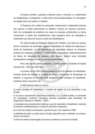 66
Considera também, questões incidentes sobre o indivíduo e a coletividade
de trabalhadores, privilegiando o instrumento clínico-epidemiológico na abordagem
da relação entre sua saúde e o trabalho.
O Programa tem caráter de prevenção, rastreamento o diagnóstico precoce
dos agravos à saúde relacionados ao trabalho, inclusive de natureza subclínica,
além de constatação da existência de casos de doenças profissionais ou danos
irreversíveis à saúde dos trabalhadores. Este programa deve ser planejado e
implantado com base nos riscos à saúde dos trabalhadores.
Por determinação do Delegado Regional do Trabalho, com base em parecer
técnico conclusivo da autoridade regional competente em matéria de segurança e
saúde do trabalhador, ou em decorrência de negociação coletiva, as empresas
poderão ser obrigadas a realizar o exame médico demissional, independentemente
da época de realização de qualquer outro exame, quando suas condições
representarem potencial de risco grave aos trabalhadores.
Para cada exame médico realizado, o médico emitirá o Atestado de Saúde
Ocupacional – ASO, em duas vias.
A primeira via do ASO ficará arquivada no local de trabalho do trabalhador,
inclusive frente de trabalho ou canteiro de obras, à disposição da fiscalização do
trabalho. A segunda via do ASO será obrigatoriamente entregue ao trabalhador,
mediante recibo na primeira via.
O ASO deverá conter no mínimo:
a) nome completo do trabalhador, o número de registro de sua identidade e sua
função;
b) os riscos ocupacionais específicos existentes, ou a ausência delas, na atividade
do empregado, conforme instruções técnicas expedidas pela Secretaria de
Segurança e Saúde no Trabalho – SSST;
c) indicação dos procedimentos médicos a que foi submetido o trabalhador, incluindo
os exames complementares e a data em que forem realizados;
d) o nome do médico coordenador, quando houver, com respectivo CRM;
e) definição de apto ou inapto para a função específica que o malhador vai exercer,
exerce ou exerceu;
f) nome do médico encarregado do exame e endereço ou forma de contato;
 
