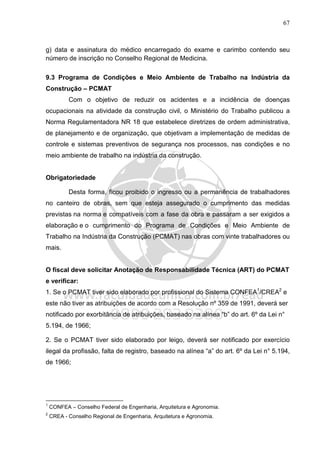 67
g) data e assinatura do médico encarregado do exame e carimbo contendo seu
número de inscrição no Conselho Regional de Medicina.
9.3 Programa de Condições e Meio Ambiente de Trabalho na Indústria da
Construção – PCMAT
Com o objetivo de reduzir os acidentes e a incidência de doenças
ocupacionais na atividade da construção civil, o Ministério do Trabalho publicou a
Norma Regulamentadora NR 18 que estabelece diretrizes de ordem administrativa,
de planejamento e de organização, que objetivam a implementação de medidas de
controle e sistemas preventivos de segurança nos processos, nas condições e no
meio ambiente de trabalho na indústria da construção.
Obrigatoriedade
Desta forma, ficou proibido o ingresso ou a permanência de trabalhadores
no canteiro de obras, sem que esteja assegurado o cumprimento das medidas
previstas na norma e compatíveis com a fase da obra e passaram a ser exigidos a
elaboração e o cumprimento do Programa de Condições e Meio Ambiente de
Trabalho na Indústria da Construção (PCMAT) nas obras com vinte trabalhadores ou
mais.
O fiscal deve solicitar Anotação de Responsabilidade Técnica (ART) do PCMAT
e verificar:
1. Se o PCMAT tiver sido elaborado por profissional do Sistema CONFEA1
/CREA2
e
este não tiver as atribuições de acordo com a Resolução nº 359 de 1991, deverá ser
notificado por exorbitância de atribuições, baseado na alínea “b” do art. 6º da Lei n°
5.194, de 1966;
2. Se o PCMAT tiver sido elaborado por leigo, deverá ser notificado por exercício
ilegal da profissão, falta de registro, baseado na alínea “a” do art. 6º da Lei n° 5.194,
de 1966;
1
CONFEA – Conselho Federal de Engenharia, Arquitetura e Agronomia.
2
CREA - Conselho Regional de Engenharia, Arquitetura e Agronomia.
 