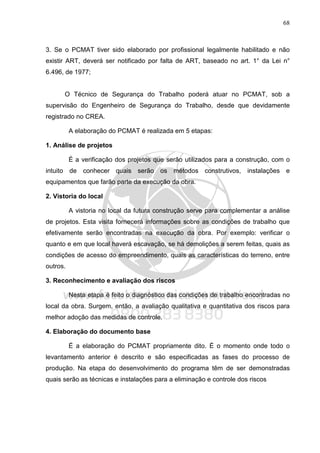 68
3. Se o PCMAT tiver sido elaborado por profissional legalmente habilitado e não
existir ART, deverá ser notificado por falta de ART, baseado no art. 1° da Lei n°
6.496, de 1977;
O Técnico de Segurança do Trabalho poderá atuar no PCMAT, sob a
supervisão do Engenheiro de Segurança do Trabalho, desde que devidamente
registrado no CREA.
A elaboração do PCMAT é realizada em 5 etapas:
1. Análise de projetos
É a verificação dos projetos que serão utilizados para a construção, com o
intuito de conhecer quais serão os métodos construtivos, instalações e
equipamentos que farão parte da execução da obra.
2. Vistoria do local
A vistoria no local da futura construção serve para complementar a análise
de projetos. Esta visita fornecerá informações sobre as condições de trabalho que
efetivamente serão encontradas na execução da obra. Por exemplo: verificar o
quanto e em que local haverá escavação, se há demolições a serem feitas, quais as
condições de acesso do empreendimento, quais as características do terreno, entre
outros.
3. Reconhecimento e avaliação dos riscos
Nesta etapa é feito o diagnóstico das condições de trabalho encontradas no
local da obra. Surgem, então, a avaliação qualitativa e quantitativa dos riscos para
melhor adoção das medidas de controle.
4. Elaboração do documento base
É a elaboração do PCMAT propriamente dito. É o momento onde todo o
levantamento anterior é descrito e são especificadas as fases do processo de
produção. Na etapa do desenvolvimento do programa têm de ser demonstradas
quais serão as técnicas e instalações para a eliminação e controle dos riscos
 