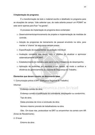 69
5 Implantação do programa
É a transformação de todo o material escrito e detalhado no programa para
as situações de campo. Vale salientar que, de nada adianta possuir um PCMAT se
este servir apenas para ficar “na gaveta”.
O processo de implantação do programa deve contemplar:
⇒ Desenvolvimento/aprimoramento de projetos e implementação de medidas de
controle;
⇒ Adoção de programas de treinamento de pessoal envolvido na obra, para
manter a “chama” da segurança sempre acesa;
⇒ Especificação de equipamentos de proteção individual;
⇒ Avaliação constante dos riscos, com o objetivo de atualizar e aprimorar
sistematicamente o PCMAT;
⇒ Estabelecimento de métodos para servir como indicadores de desempenho;
⇒ Aplicação de auditorias em escritório e em campo, de modo a verificar a
eficiência do gerenciamento do sistema de Segurança do Trabalho.
Elementos que devem constar no documento base
1. Comunicação prévia à DRT (Delegacia Regional do Trabalho)
Informar:
Endereço correto da obra;
Endereço correto e qualificação do contratante, empregador ou condomínio;
Tipo de obra;
Datas previstas de início e conclusão da obra;
Número máximo previsto de trabalhadores na obra.
Obs.: Em duas vias, protocolizar na DRT ou encaminhar via correio com AR
(Aviso de Recebimento).
2. O local
Entorno da obra:
 