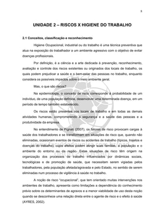 8
UNIDADE 2 – RISCOS X HIGIENE DO TRABALHO
2.1 Conceitos, classificação e reconhecimento
Higiene Ocupacional, industrial ou do trabalho é uma técnica preventiva que
atua na exposição do trabalhador a um ambiente agressivo com o objetivo de evitar
doenças profissionais.
Por definição, é a ciência e a arte dedicada à prevenção, reconhecimento,
avaliação e controle dos riscos existentes ou originados dos locais de trabalho, os
quais podem prejudicar a saúde e o bem-estar das pessoas no trabalho, enquanto
considera os possíveis impactos sobre o meio ambiente geral.
Mas, o que são riscos?
Na epidemiologia, o conceito de risco corresponde à probabilidade de um
indivíduo, de uma população definida, desenvolver uma determinada doença, em um
período de tempo também estabelecido.
Os riscos estão presentes nos locais de trabalho e em todas as demais
atividades humanas, comprometendo a segurança e a saúde das pessoas e a
produtividade da empresa.
No entendimento de Pignati (2007), os fatores de risco provocam cargas à
saúde dos trabalhadores e se transformam em situações de risco que, quando não
eliminadas, ocasionam eventos de riscos ou acidentes de trabalho (típicos, trajetos e
doenças do trabalho), cujos efeitos podem atingir suas famílias, a população e o
ambiente do entorno ou da região. Estas situações de risco têm origem na
organização dos processos de trabalho influenciados por dinâmicas sociais,
tecnológicas e de promoção de saúde, que necessitam serem vigiadas pelos
trabalhadores, pela população afetada/agravada e pelo Estado, no sentido de serem
eliminadas num processo de vigilância à saúde no trabalho.
A noção de risco “ocupacional”, que tem orientado muitas intervenções nos
ambientes de trabalho, apresenta como limitações a dependência do conhecimento
prévio sobre os determinantes de agravos e a menor viabilidade de uso desta noção
quando se desconhece uma relação direta entre o agente de risco e o efeito à saúde
(AYRES, 2002).
 