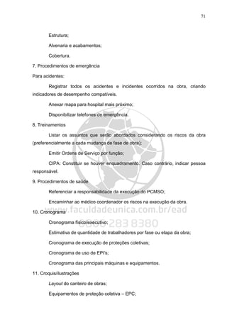 71
Estrutura;
Alvenaria e acabamentos;
Cobertura.
7. Procedimentos de emergência
Para acidentes:
Registrar todos os acidentes e incidentes ocorridos na obra, criando
indicadores de desempenho compatíveis.
Anexar mapa para hospital mais próximo;
Disponibilizar telefones de emergência.
8. Treinamentos
Listar os assuntos que serão abordados considerando os riscos da obra
(preferencialmente a cada mudança de fase de obra);
Emitir Ordens de Serviço por função;
CIPA: Constituir se houver enquadramento. Caso contrário, indicar pessoa
responsável.
9. Procedimentos de saúde
Referenciar a responsabilidade da execução do PCMSO;
Encaminhar ao médico coordenador os riscos na execução da obra.
10. Cronograma
Cronograma físico/executivo;
Estimativa de quantidade de trabalhadores por fase ou etapa da obra;
Cronograma de execução de proteções coletivas;
Cronograma de uso de EPI's;
Cronograma das principais máquinas e equipamentos.
11. Croquis/ilustrações
Layout do canteiro de obras;
Equipamentos de proteção coletiva – EPC;
 
