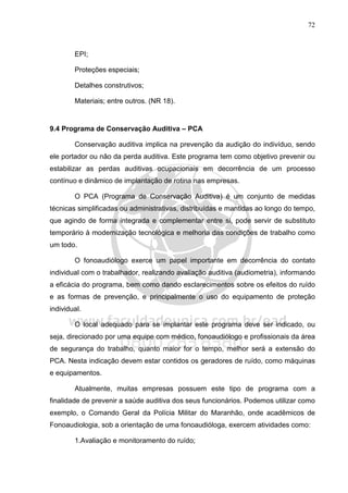 72
EPI;
Proteções especiais;
Detalhes construtivos;
Materiais; entre outros. (NR 18).
9.4 Programa de Conservação Auditiva – PCA
Conservação auditiva implica na prevenção da audição do indivíduo, sendo
ele portador ou não da perda auditiva. Este programa tem como objetivo prevenir ou
estabilizar as perdas auditivas ocupacionais em decorrência de um processo
contínuo e dinâmico de implantação de rotina nas empresas.
O PCA (Programa de Conservação Auditiva) é um conjunto de medidas
técnicas simplificadas ou administrativas, distribuídas e mantidas ao longo do tempo,
que agindo de forma integrada e complementar entre si, pode servir de substituto
temporário à modernização tecnológica e melhoria das condições de trabalho como
um todo.
O fonoaudiólogo exerce um papel importante em decorrência do contato
individual com o trabalhador, realizando avaliação auditiva (audiometria), informando
a eficácia do programa, bem como dando esclarecimentos sobre os efeitos do ruído
e as formas de prevenção, e principalmente o uso do equipamento de proteção
individual.
O local adequado para se implantar este programa deve ser indicado, ou
seja, direcionado por uma equipe com médico, fonoaudiólogo e profissionais da área
de segurança do trabalho, quanto maior for o tempo, melhor será a extensão do
PCA. Nesta indicação devem estar contidos os geradores de ruído, como máquinas
e equipamentos.
Atualmente, muitas empresas possuem este tipo de programa com a
finalidade de prevenir a saúde auditiva dos seus funcionários. Podemos utilizar como
exemplo, o Comando Geral da Polícia Militar do Maranhão, onde acadêmicos de
Fonoaudiologia, sob a orientação de uma fonoaudióloga, exercem atividades como:
1.Avaliação e monitoramento do ruído;
 