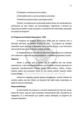 73
2.Avaliação e monitoramento da audição;
3.Orientações sobre o uso dos protetores auriculares;
4.Palestras educativas sobre a prevenção auditiva.
Portanto, os programas de conservação auditiva devem ser coordenados por
profissionais da área médica, por fonoaudiólogos, engenheiros e técnicos de
segurança do trabalho, sendo necessário o intercâmbio das informações adequadas
ao sucesso do programa.
9.5 Programa de Proteção Respiratória – PPR
O Programa de Proteção Respiratória (PPR) está em conforme com a
Instrução Normativa da Portaria 3214/78 do MTE. O programa de proteção
respiratória serve para que o empresário tenha certeza de que o seu funcionário
está saudável hoje e que continuará no futuro também.
É obrigatório para as empresas em que temos trabalhadores em ambientes
com material em suspensão (aerodispersóides) e considerados prejudiciais à saúde.
Objetivos
Manter o controle para o correto uso de protetores das vias aéreas
(respiratórias), e dos funcionários envolvidos em ambientes contendo elementos em
suspensão (aerodispersóides, névoas, fumos, radionuclídeos, neblina, fumaça,
vapores, gases) que provoquem danos às vias aéreas (pulmão, traqueia, fossas
nasais, faringe).
Utilizam-se protetores quando ocorrem emergências, quando medidas de
controle coletivo não são viáveis, ou enquanto não estão sendo implantadas ou
estão em fase de implantação.
Responsabilidades
O administrador da empresa é o principal responsável por tudo que ocorrer
dentro da mesma, seja por culpa (contratual, extracontratual) dolo, imprudência ou
negligência. É o administrador que poderá realizar alterações no programa de
proteção respiratória.
 