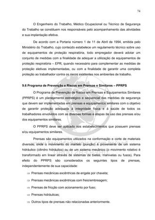 74
O Engenheiro do Trabalho, Médico Ocupacional ou Técnico de Segurança
do Trabalho se constituem nos responsáveis pelo acompanhamento das atividades
e sua implantação efetiva.
De acordo com a Portaria número 1 de 11 de Abril de 1994, emitida pelo
Ministério do Trabalho, cujo conteúdo estabelece um regulamento técnico sobre uso
de equipamentos de proteção respiratória, todo empregador deverá adotar um
conjunto de medidas com a finalidade de adequar a utilização de equipamentos de
proteção respiratória – EPR, quando necessário para complementar as medidas de
proteção eletivas implementadas, ou com a finalidade de garantir uma completa
proteção ao trabalhador contra os riscos existentes nos ambientes de trabalho.
9.6 Programa de Prevenção e Riscos em Prensas e Similares – PPRPS
O Programa de Prevenção de Riscos em Prensas e Equipamentos Similares
(PPRPS) é um planejamento estratégico e sequencial das medidas de segurança
que devem ser implementadas em prensas e equipamentos similares com o objetivo
de garantir proteção adequada à integridade física e à saúde de todos os
trabalhadores envolvidos com as diversas formas e etapas de uso das prensas e/ou
dos equipamentos similares.
O PPRPS deve ser aplicado nos estabelecimentos que possuem prensas
e/ou equipamentos similares.
Prensas são equipamentos utilizados na conformação e corte de materiais
diversos, onde o movimento do martelo (punção) é proveniente de um sistema
hidráulico (cilindro hidráulico) ou de um sistema mecânico (o movimento rotativo é
transformado em linear através de sistemas de bielas, manivelas ou fusos). Para
efeito do PPRPS são considerados os seguintes tipos de prensas,
independentemente de sua capacidade:
⇒ Prensas mecânicas excêntricas de engate por chaveta;
⇒ Prensas mecânicas excêntricas com freio/embreagem;
⇒ Prensas de fricção com acionamento por fuso;
⇒ Prensas hidráulicas;
⇒ Outros tipos de prensas não relacionadas anteriormente.
 