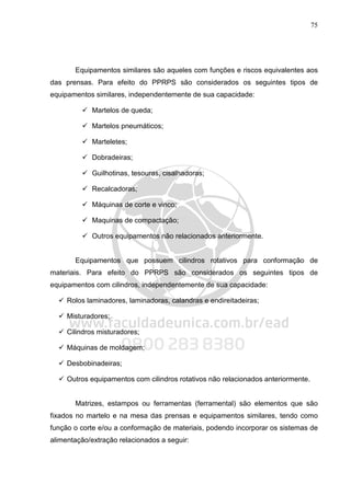 75
Equipamentos similares são aqueles com funções e riscos equivalentes aos
das prensas. Para efeito do PPRPS são considerados os seguintes tipos de
equipamentos similares, independentemente de sua capacidade:
Martelos de queda;
Martelos pneumáticos;
Marteletes;
Dobradeiras;
Guilhotinas, tesouras, cisalhadoras;
Recalcadoras;
Máquinas de corte e vinco;
Maquinas de compactação;
Outros equipamentos não relacionados anteriormente.
Equipamentos que possuem cilindros rotativos para conformação de
materiais. Para efeito do PPRPS são considerados os seguintes tipos de
equipamentos com cilindros, independentemente de sua capacidade:
Rolos laminadores, laminadoras, calandras e endireitadeiras;
Misturadores;
Cilindros misturadores;
Máquinas de moldagem;
Desbobinadeiras;
Outros equipamentos com cilindros rotativos não relacionados anteriormente.
Matrizes, estampos ou ferramentas (ferramental) são elementos que são
fixados no martelo e na mesa das prensas e equipamentos similares, tendo como
função o corte e/ou a conformação de materiais, podendo incorporar os sistemas de
alimentação/extração relacionados a seguir:
 