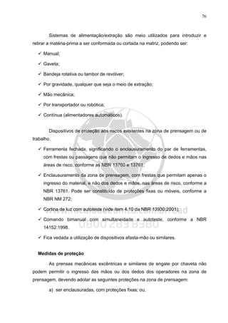76
Sistemas de alimentação/extração são meio utilizados para introduzir e
retirar a matéria-prima a ser conformada ou cortada na matriz, podendo ser:
Manual;
Gaveta;
Bandeja rotativa ou tambor de revólver;
Por gravidade, qualquer que seja o meio de extração;
Mão mecânica;
Por transportador ou robótica;
Contínua (alimentadores automáticos).
Dispositivos de proteção aos riscos existentes na zona de prensagem ou de
trabalho.
Ferramenta fechada, significando o enclausuramento do par de ferramentas,
com frestas ou passagens que não permitam o ingresso de dedos e mãos nas
áreas de risco, conforme as NBR 13760 e 13761;
Enclausuramento da zona de prensagem, com frestas que permitam apenas o
ingresso do material, e não dos dedos e mãos, nas áreas de risco, conforme a
NBR 13761. Pode ser constituído de proteções fixas ou móveis, conforme a
NBR NM 272;
Cortina de luz com autoteste (vide item 4.10 da NBR 13930:2001);
Comando bimanual com simultaneidade e autoteste, conforme a NBR
14152:1998.
Fica vedada a utilização de dispositivos afasta-mão ou similares.
Medidas de proteção
As prensas mecânicas excêntricas e similares de engate por chaveta não
podem permitir o ingresso das mãos ou dos dedos dos operadores na zona de
prensagem, devendo adotar as seguintes proteções na zona de prensagem:
a) ser enclausuradas, com proteções fixas; ou,
 