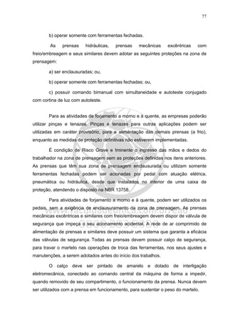 77
b) operar somente com ferramentas fechadas.
As prensas hidráulicas, prensas mecânicas excêntricas com
freio/embreagem e seus similares devem adotar as seguintes proteções na zona de
prensagem:
a) ser enclausuradas; ou,
b) operar somente com ferramentas fechadas; ou,
c) possuir comando bimanual com simultaneidade e autoteste conjugado
com cortina de luz com autoteste.
Para as atividades de forjamento a morno e à quente, as empresas poderão
utilizar pinças e tenazes. Pinças e tenazes para outras aplicações podem ser
utilizadas em caráter provisório, para a alimentação das demais prensas (a frio),
enquanto as medidas de proteção definitivas não estiverem implementadas.
É condição de Risco Grave e Iminente o ingresso das mãos e dedos do
trabalhador na zona de prensagem sem as proteções definidas nos itens anteriores.
As prensas que têm sua zona de prensagem enclausurada ou utilizam somente
ferramentas fechadas podem ser acionadas por pedal com atuação elétrica,
pneumática ou hidráulica, desde que instalados no interior de uma caixa de
proteção, atendendo o disposto na NBR 13758.
Para atividades de forjamento a morno e à quente, podem ser utilizados os
pedais, sem a exigência de enclausuramento da zona de prensagem. As prensas
mecânicas excêntricas e similares com freio/embreagem devem dispor de válvula de
segurança que impeça o seu acionamento acidental. A rede de ar comprimido de
alimentação de prensas e similares deve possuir um sistema que garanta a eficácia
das válvulas de segurança. Todas as prensas devem possuir calço de segurança,
para travar o martelo nas operações de troca das ferramentas, nos seus ajustes e
manutenções, a serem adotados antes do início dos trabalhos.
O calço deve ser pintado de amarelo e dotado de interligação
eletromecânica, conectado ao comando central da máquina de forma a impedir,
quando removido de seu compartimento, o funcionamento da prensa. Nunca devem
ser utilizados com a prensa em funcionamento, para sustentar o peso do martelo.
 