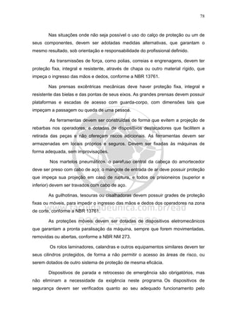 78
Nas situações onde não seja possível o uso do calço de proteção ou um de
seus componentes, devem ser adotadas medidas alternativas, que garantam o
mesmo resultado, sob orientação e responsabilidade do profissional definido.
As transmissões de força, como polias, correias e engrenagens, devem ter
proteção fixa, integral e resistente, através de chapa ou outro material rígido, que
impeça o ingresso das mãos e dedos, conforme a NBR 13761.
Nas prensas excêntricas mecânicas deve haver proteção fixa, integral e
resistente das bielas e das pontas de seus eixos. As grandes prensas devem possuir
plataformas e escadas de acesso com guarda-corpo, com dimensões tais que
impeçam a passagem ou queda de uma pessoa.
As ferramentas devem ser construídas de forma que evitem a projeção de
rebarbas nos operadores, e dotadas de dispositivos destacadores que facilitem a
retirada das peças e não ofereçam riscos adicionais. As ferramentas devem ser
armazenadas em locais próprios e seguros. Devem ser fixadas às máquinas de
forma adequada, sem improvisações.
Nos martelos pneumáticos, o parafuso central da cabeça do amortecedor
deve ser preso com cabo de aço; o mangote de entrada de ar deve possuir proteção
que impeça sua projeção em caso de ruptura, e todos os prisioneiros (superior e
inferior) devem ser travados com cabo de aço.
As guilhotinas, tesouras ou cisalhadoras devem possuir grades de proteção
fixas ou móveis, para impedir o ingresso das mãos e dedos dos operadores na zona
de corte, conforme a NBR 13761.
As proteções móveis devem ser dotadas de dispositivos eletromecânicos
que garantam a pronta paralisação da máquina, sempre que forem movimentadas,
removidas ou abertas, conforme a NBR NM 273.
Os rolos laminadores, calandras e outros equipamentos similares devem ter
seus cilindros protegidos, de forma a não permitir o acesso às áreas de risco, ou
serem dotados de outro sistema de proteção de mesma eficácia.
Dispositivos de parada e retrocesso de emergência são obrigatórios, mas
não eliminam a necessidade da exigência neste programa. Os dispositivos de
segurança devem ser verificados quanto ao seu adequado funcionamento pelo
 