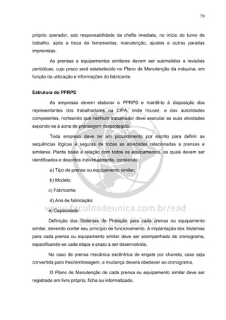 79
próprio operador, sob responsabilidade da chefia imediata, no início do turno de
trabalho, após a troca de ferramentas, manutenção, ajustes e outras paradas
imprevistas.
As prensas e equipamentos similares devem ser submetidos a revisões
periódicas, cujo prazo será estabelecido no Plano de Manutenção da máquina, em
função da utilização e informações do fabricante.
Estrutura do PPRPS
As empresas devem elaborar o PPRPS e mantê-lo à disposição dos
representantes dos trabalhadores na CIPA, onde houver, e das autoridades
competentes, norteando que nenhum trabalhador deve executar as suas atividades
expondo-se à zona de prensagem desprotegida.
Toda empresa deve ter um procedimento por escrito para definir as
sequências lógicas e seguras de todas as atividades relacionadas a prensas e
similares. Planta baixa e relação com todos os equipamentos, os quais devem ser
identificados e descritos individualmente, constando:
a) Tipo de prensa ou equipamento similar;
b) Modelo;
c) Fabricante;
d) Ano de fabricação;
e) Capacidade.
Definição dos Sistemas de Proteção para cada prensa ou equipamento
similar, devendo conter seu princípio de funcionamento. A implantação dos Sistemas
para cada prensa ou equipamento similar deve ser acompanhado de cronograma,
especificando-se cada etapa e prazo a ser desenvolvida.
No caso de prensa mecânica excêntrica de engate por chaveta, caso seja
convertida para freio/embreagem, a mudança deverá obedecer ao cronograma.
O Plano de Manutenção de cada prensa ou equipamento similar deve ser
registrado em livro próprio, ficha ou informatizado.
 