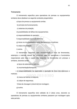 80
Treinamento
O treinamento específico para operadores de prensas ou equipamentos
similares deve obedecer ao seguinte conteúdo programático:
a) tipos de prensa ou equipamento similar;
b) princípio de funcionamento;
c) sistemas de proteção;
d) possibilidades de falhas dos equipamentos;
e) responsabilidade do operador;
f) responsabilidade da chefia imediata;
g) riscos na movimentação e troca dos estampos e matrizes;
h) calços de proteção;
i) outros.
O treinamento específico para movimentação e troca de ferramentas,
estampos e matrizes deverá ser ministrado para os operadores e funcionários
responsáveis pela troca e ajuste dos conjuntos de ferramentas em prensas e
similares, devendo conter:
a) tipos de estampos e matrizes;
b) movimentação/transporte;
c) responsabilidades na supervisão e operação de troca dos estampos e
matrizes;
d) meios de fixá-los à máquina;
e) calços de segurança;
f) lista de checagem (check-list) de montagem;
g) outros.
O treinamento específico terá validade de 2 (dois) anos, devendo os
operadores de prensas ou equipamentos similares passarem por reciclagem após
este período.
 