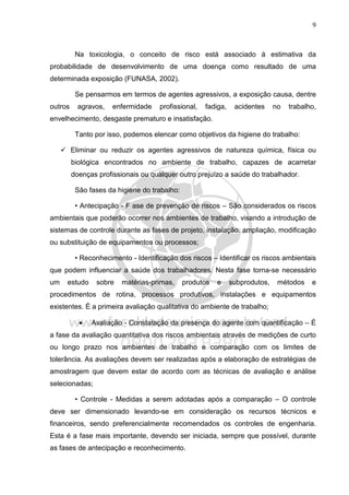 9
Na toxicologia, o conceito de risco está associado à estimativa da
probabilidade de desenvolvimento de uma doença como resultado de uma
determinada exposição (FUNASA, 2002).
Se pensarmos em termos de agentes agressivos, a exposição causa, dentre
outros agravos, enfermidade profissional, fadiga, acidentes no trabalho,
envelhecimento, desgaste prematuro e insatisfação.
Tanto por isso, podemos elencar como objetivos da higiene do trabalho:
Eliminar ou reduzir os agentes agressivos de natureza química, física ou
biológica encontrados no ambiente de trabalho, capazes de acarretar
doenças profissionais ou qualquer outro prejuízo a saúde do trabalhador.
São fases da higiene do trabalho:
• Antecipação - F ase de prevenção de riscos – São considerados os riscos
ambientais que poderão ocorrer nos ambientes de trabalho, visando a introdução de
sistemas de controle durante as fases de projeto, instalação, ampliação, modificação
ou substituição de equipamentos ou processos;
• Reconhecimento - Identificação dos riscos – Identificar os riscos ambientais
que podem influenciar a saúde dos trabalhadores. Nesta fase torna-se necessário
um estudo sobre matérias-primas, produtos e subprodutos, métodos e
procedimentos de rotina, processos produtivos, instalações e equipamentos
existentes. É a primeira avaliação qualitativa do ambiente de trabalho;
• Avaliação - Constatação da presença do agente com quantificação – É
a fase da avaliação quantitativa dos riscos ambientais através de medições de curto
ou longo prazo nos ambientes de trabalho e comparação com os limites de
tolerância. As avaliações devem ser realizadas após a elaboração de estratégias de
amostragem que devem estar de acordo com as técnicas de avaliação e análise
selecionadas;
• Controle - Medidas a serem adotadas após a comparação – O controle
deve ser dimensionado levando-se em consideração os recursos técnicos e
financeiros, sendo preferencialmente recomendados os controles de engenharia.
Esta é a fase mais importante, devendo ser iniciada, sempre que possível, durante
as fases de antecipação e reconhecimento.
 