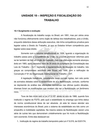 82
UNIDADE 10 – INSPEÇÃO E FISCALIZAÇÃO DO
TRABALHO
10.1 Surgimento e evolução
A fiscalização do trabalho surgiu no Brasil, em 1891, mas por vários anos
não funcionou efetivamente como órgão de defesa dos trabalhadores, pois a União,
enquanto detentora dessa atribuição executiva, não tinha competência privativa para
legislar sobre o Direito do Trabalho, já que os Estados tinham competência para
legislar sobre esse direito.
Somente com a reforma constitucional de 1926, quando a organização do
trabalho passa para a competência da União, foi possível promover reformas para
se ter também de fato um órgão de inspeção, mas cuja efetivação somente alcançou
êxito em 1965, após passados mais de 20 anos do surgimento da Consolidação das
Leis do Trabalho – CLT, mediante a regulamentação da inspeção do trabalho. Isto
graças ao compromisso assumido pelo Brasil, em 1956, com a ratificação da
Convenção nº 81 da Organização Internacional do Trabalho – OIT.
A legislação trabalhista, considerada como normas rígidas, tem sido ponto
de acirrados debates sobre a necessidade de sua flexibilização, contudo, conforme
se depreende da análise das alterações normativas nas últimas quatro décadas,
diversas foram as modificações que revelam não ser a flexibilização um fenômeno
novo.
Teve de fato início com a Lei nº 5.107, ainda no ano de 1966, quando fora
instituído o regime do FGTS, pelo qual a estabilidade no emprego que tinha status
de norma constitucional deixa de ser absoluta. Já esta lei visava atender aos
interesses econômicos do Brasil, pois o sistema da estabilidade era tido como um
empecilho à mobilidade capitalista. Na mesma esteira da flexibilização vieram uma
série de outras leis que demonstram cristalinamente que há muito a flexibilização
vem ocorrendo. Entre elas destacam-se:
1. Instituição do regime de trabalho temporário pela Lei nº 6.019, de 03/01/74;
 