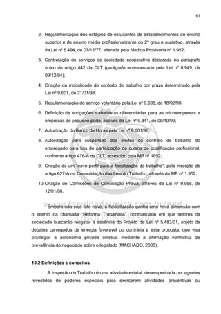83
2. Regulamentação dos estágios de estudantes de estabelecimentos de ensino
superior e de ensino médio profissionalizante do 2º grau e supletivo, através
da Lei nº 6.494, de 07/12/77, alterada pela Medida Provisória nº 1.952;
3. Contratação de serviços de sociedade cooperativa declarada no parágrafo
único do artigo 442 da CLT (parágrafo acrescentado pela Lei nº 8.949, de
09/12/94);
4. Criação da modalidade de contrato de trabalho por prazo determinado pela
Lei nº 9.601, de 21/01/98;
5. Regulamentação do serviço voluntário pela Lei nº 9.608, de 18/02/98;
6. Definição de obrigações trabalhistas diferenciadas para as microempresas e
empresas de pequeno porte, através da Lei nº 9.841, de 05/10/99;
7. Autorização do Banco de Horas pela Lei nº 9.601/98;
8. Autorização para suspensão dos efeitos do contrato de trabalho do
empregado para fins de participação de cursos de qualificação profissional,
conforme artigo 476-A da CLT, acrescido pela MP nº 1952;
9. Criação de um “novo perfil para a fiscalização do trabalho”, pela inserção do
artigo 627-A na Consolidação das Leis do Trabalho, através da MP nº 1.952;
10.Criação de Comissões de Conciliação Prévia, através da Lei nº 9.958, de
12/01/00.
Embora não seja fato novo, a flexibilização ganha uma nova dimensão com
o intento da chamada “Reforma Trabalhista”, oportunidade em que setores da
sociedade buscarão resgatar a essência do Projeto de Lei nº 5.483/01, objeto de
debates carregados de energia favorável ou contrária a esta proposta, que visa
privilegiar a autonomia privada coletiva mediante a afirmação normativa de
prevalência do negociado sobre o legislado (MACHADO, 2005).
10.2 Definições e conceitos
A Inspeção do Trabalho é uma atividade estatal, desempenhada por agentes
revestidos de poderes especiais para exercerem atividades preventivas ou
 