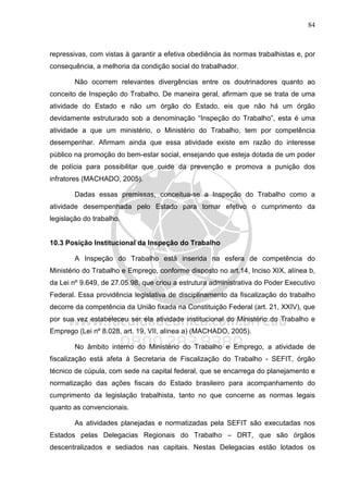 84
repressivas, com vistas à garantir a efetiva obediência às normas trabalhistas e, por
consequência, a melhoria da condição social do trabalhador.
Não ocorrem relevantes divergências entre os doutrinadores quanto ao
conceito de Inspeção do Trabalho. De maneira geral, afirmam que se trata de uma
atividade do Estado e não um órgão do Estado, eis que não há um órgão
devidamente estruturado sob a denominação “Inspeção do Trabalho”, esta é uma
atividade a que um ministério, o Ministério do Trabalho, tem por competência
desempenhar. Afirmam ainda que essa atividade existe em razão do interesse
público na promoção do bem-estar social, ensejando que esteja dotada de um poder
de polícia para possibilitar que cuide da prevenção e promova a punição dos
infratores (MACHADO, 2005).
Dadas essas premissas, conceitua-se a Inspeção do Trabalho como a
atividade desempenhada pelo Estado para tornar efetivo o cumprimento da
legislação do trabalho.
10.3 Posição Institucional da Inspeção do Trabalho
A Inspeção do Trabalho está inserida na esfera de competência do
Ministério do Trabalho e Emprego, conforme disposto no art.14, Inciso XIX, alínea b,
da Lei nº 9.649, de 27.05.98, que criou a estrutura administrativa do Poder Executivo
Federal. Essa providência legislativa de disciplinamento da fiscalização do trabalho
decorre da competência da União fixada na Constituição Federal (art. 21, XXIV), que
por sua vez estabeleceu ser ela atividade institucional do Ministério do Trabalho e
Emprego (Lei nº 8.028, art. 19, VII, alínea a) (MACHADO, 2005).
No âmbito interno do Ministério do Trabalho e Emprego, a atividade de
fiscalização está afeta à Secretaria de Fiscalização do Trabalho - SEFIT, órgão
técnico de cúpula, com sede na capital federal, que se encarrega do planejamento e
normatização das ações fiscais do Estado brasileiro para acompanhamento do
cumprimento da legislação trabalhista, tanto no que concerne as normas legais
quanto as convencionais.
As atividades planejadas e normatizadas pela SEFIT são executadas nos
Estados pelas Delegacias Regionais do Trabalho – DRT, que são órgãos
descentralizados e sediados nas capitais. Nestas Delegacias estão lotados os
 