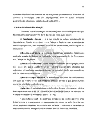 85
Auditores-Fiscais do Trabalho que se encarregam de promoverem as atividades de
auditoria e fiscalização junto aos empregadores, além de outras atividades
pertinentes às relações de trabalho (MACHADO, 2005).
10.4 Modalidades de Fiscalização
O modo de operacionalização das fiscalizações é disciplinado pela Instrução
Normativa Intersecretarial nº 08, de 15 de maio de 1995, quais sejam:
a) fiscalização dirigida – é a que resulta de prévio planejamento da
Secretaria em Brasília em conjunto com a Delegacia Regional, com a participação,
sempre que possível, das entidades sindicais de trabalhadores, outros órgãos ou
instituições;
b) fiscalização indireta – a resultante do programa especial de fiscalização,
realizada através de Sistema de Notificação para a Apresentação de Documentos
nas Delegacias Regionais;
c) fiscalização imediata – ocorre independentemente de designação prévia,
nos casos em que o Auditor-Fiscal do Trabalho deparar com situações que
submetam o trabalhador a perigos iminentes ou constate infração que possa tornar
difícil a sua comprovação futura;
d) fiscalização por denúncia – é a decorrente de Ordem de Serviço emitida
em razão de reclamação do trabalhador ou entidade sindical e que, pela natureza,
demanda prioridade no atendimento;
e) plantão – é a atividade interna de fiscalização para orientação ao público,
homologação de rescisões de contratos e instrução de processos de anotação de
Carteira de Trabalho e Previdência Social – CTPS;
f) atividade especial – é a destinada à mediação de conflitos coletivos entre
trabalhadores e empregadores, à coordenação de mesas de entendimento com
vistas a que empregadores infratores firmem termo de compromissos no sentido de
efetivo cumprimento da legislação trabalhista e ainda à análise de processos.
 