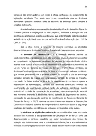 87
contábeis dos empregadores com vistas à eficaz verificação do cumprimento da
legislação trabalhista. Traz ainda esta norma competência para os Auditores
apreciarem questões atinentes tanto às relações de emprego como também à
relações de trabalho.
A ação fiscal deve ser precedida de prévia identificação do Auditor-Fiscal do
Trabalho perante o empregador ou seu preposto, mediante a exibição de sua
identificação profissional, exceto quando julgar que a identificação poderá prejudicar
a eficiência da ação fiscal, caso em que se identificará ao final da ação. (art. 12-1 da
Conv. 81 OIT).
Sob a ótica formal e simplista do sistema normativo as atividades
desenvolvidas pelos Auditores-Fiscais do Trabalho são basicamente as seguintes:
a) atividade de fiscalização – é a atividade exercida perante os
estabelecimentos empregadores, onde são exercidas atividades laborativas sujeitas
ao cumprimento da legislação trabalhista. As pessoas jurídicas de direito público
apenas ficam sujeitas à fiscalização do trabalho no que concerne ao cumprimento da
Lei do Fundo de Garantia do Tempo de Serviço – FGTS. Nesta atividade, os
Auditores-Fiscais promovem o exame de livros e documentos, inclusive contábeis,
que tenham pertinência com o sistema protetivo do trabalho a que se encarrega
controlar: controle de registro dos empregados, controle de jornada de trabalho,
concessão de férias, análise da locação de mão de obra (com vistas a apurar a
regularidade da terceirização), controle das rescisões contratuais, controle do
recolhimento da contribuição sindical tanto da categoria econômica quanto
profissional, controle da contratação de aprendizes, controle da proteção especial
das mulheres, menores e deficientes físicos, controle do pagamento de salários,
concessão de vale-transporte, controle do recolhimento do Fundo de Garantia do
Tempo de Serviço – FGTS, controle do cumprimento dos Acordos e Convenções
Coletivas de Trabalho, controle do cumprimento das normas de saúde e segurança
nos locais de trabalho, providências de embargos e interdições, entre outras.
b) atividade de vigilância e orientação – é considerada a mais importante
atividade dos Auditores e está preconizada na Convenção nº 81 da OIT. Uma vez
desempenhada a contento possibilita um maior cumprimento das normas de
proteção aos trabalhadores, ante a promoção de informações e aconselhamentos
técnicos aos empregadores que em muitos casos deixam de observar corretamente
 