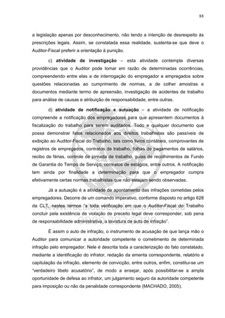 88
a legislação apenas por desconhecimento, não tendo a intenção de desrespeito às
prescrições legais. Assim, se constatada essa realidade, sustenta-se que deve o
Auditor-Fiscal preferir a orientação à punição.
c) atividade de investigação – esta atividade contempla diversas
providências que o Auditor pode tomar em razão de determinadas ocorrências,
compreendendo entre elas a de interrogação do empregador e empregados sobre
questões relacionadas ao cumprimento de normas, a de colher amostras e
documentos mediante termo de apreensão, investigação de acidentes de trabalho
para análise de causas e atribuição de responsabilidade, entre outras.
d) atividade de notificação e autuação – a atividade de notificação
compreende a notificação dos empregadores para que apresentem documentos à
fiscalização do trabalho para serem auditados. Todo e qualquer documento que
possa demonstrar fatos relacionados aos direitos trabalhistas são passíveis de
exibição ao Auditor-Fiscal do Trabalho, tais como livros contábeis, comprovantes de
registros de empregados, contratos de trabalho, folhas de pagamentos de salários,
recibo de férias, controle de jornada de trabalho, guias de recolhimentos de Fundo
de Garantia do Tempo de Serviço, contratos de estágios, entre outros. A notificação
tem ainda por finalidade a determinação para que o empregador cumpra
efetivamente certas normas trabalhistas que não estejam sendo observadas.
Já a autuação é a atividade de apontamento das infrações cometidas pelos
empregadores. Decorre de um comando imperativo, conforme disposto no artigo 628
da CLT, nestes termos “a toda verificação em que o Auditor-Fiscal do Trabalho
concluir pela existência de violação de preceito legal deve corresponder, sob pena
de responsabilidade administrativa, a lavratura de auto de infração”.
É assim o auto de infração, o instrumento de acusação de que lança mão o
Auditor para comunicar a autoridade competente o cometimento de determinada
infração pelo empregador. Nele é descrita toda a caracterização do fato constatado,
mediante a identificação do infrator, redação da ementa correspondente, relatório e
capitulação da infração, elemento de convicção, entre outros, enfim, constitui-se um
“verdadeiro libelo acusatório”, de modo a ensejar, após possibilitar-se a ampla
oportunidade de defesa ao infrator, um julgamento seguro da autoridade competente
para imposição ou não da penalidade correspondente (MACHADO, 2005).
 