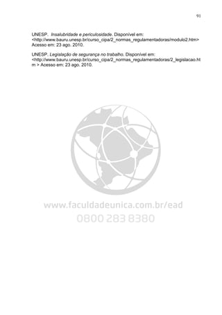 91
UNESP. Insalubridade e periculosidade. Disponível em:
<http://www.bauru.unesp.br/curso_cipa/2_normas_regulamentadoras/modulo2.htm>
Acesso em: 23 ago. 2010.
UNESP. Legislação de segurança no trabalho. Disponível em:
<http://www.bauru.unesp.br/curso_cipa/2_normas_regulamentadoras/2_legislacao.ht
m > Acesso em: 23 ago. 2010.
 