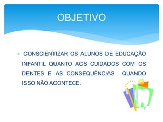 OBJETIVO 
 CONSCIENTIZAR OS ALUNOS DE EDUCAÇÃO 
INFANTIL QUANTO AOS CUIDADOS COM OS 
DENTES E AS CONSEQUÊNCIAS QUANDO 
ISSO NÃO ACONTECE. 
 