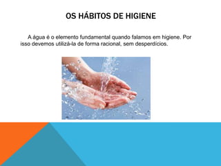 OS HÁBITOS DE HIGIENE
A água é o elemento fundamental quando falamos em higiene. Por
isso devemos utilizá-la de forma racional, sem desperdícios.
 