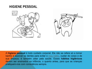 HIGIENE PESSOAL
A higiene pessoal é todo cuidado corporal. Ela não se refere só a tomar
banho e escovar os dentes para evitar o mau hálito, cuidar do corpo e de
sua limpeza; é também zelar pela saúde. Esses hábitos higiênicos
devem ser ensinados na infância, o quanto antes, para que as crianças
pratiquem-nos com consciência sempre.
 