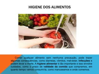 HIGIENE DOS ALIMENTOS
Comer qualquer alimento sem nenhuma precaução, pode trazer
algumas consequências, como diarreias, vômitos, mal-estar, infecções e
podem levar a morte. A higiene alimentar é tão importante e isso envolve
cuidados, como o prazo de validade da comida que compramos, em
quanto tempo vamos consumi-la, como manuseamos e onde comemos.
 