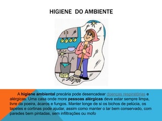 HIGIENE DO AMBIENTE
A higiene ambiental precária pode desencadear doenças respiratórias e
alérgicas. Uma casa onde more pessoas alérgicas deve estar sempre limpa,
livre da poeira, ácaros e fungos. Manter longe de si os bichos de pelúcia, os
tapetes e cortinas pode ajudar, assim como manter o lar bem conservado, com
paredes bem pintadas, sem infiltrações ou mofo
 