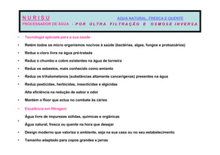 NURISU                                                ÁGUA NATURAL, FRESCA E QUENTE
    PROCESSADOR DE ÁGUA - P O R           ULTRA       FILTRAÇÃO       E   OSMOSE INVERSA


•    Tecnologia aplicada para a sua saúde

•    Retém todos os micro organismos nocivos à saúde (bactérias, algas, fungos e protozoários)

•    Reduz o cloro livre na água pré-tratada

•    Reduz o chumbo e cobre existentes na água de torneira

•    Reduz os asbestos, mais conhecido como amianto

•    Reduz os trihalometanos (substâncias altamente cancerígenas) presentes na água

•    Reduz pesticidas, herbicidas, insecticidas e algicidas

     Alta eficiência na redução de sabor e odor

•    Mantém o flúor que actua no combate às cáries

•    Excelência em filtragem

     Água livre de impurezas sólidas, químicas e orgânicas
•
     Água natural, fresca ou quente na hora que desejar

•    Design moderno que valoriza o ambiente, seja na sua casa ou no seu estabelecimento

•    Tamanho adaptado para copos grandes e jarras
 