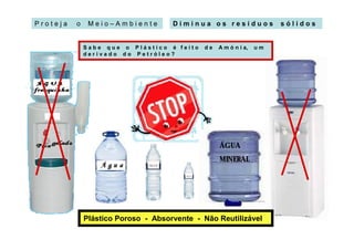 Proteja   o    Meio–Ambiente         Diminua os resíduos              sólidos


              Sabe que o Plástico é feito    de   A m ó n i a,   um
              derivado do Petróleo?




                                                  ÁGUA
                                                  MINERAL




              Plástico Poroso - Absorvente - Não Reutilizável
 