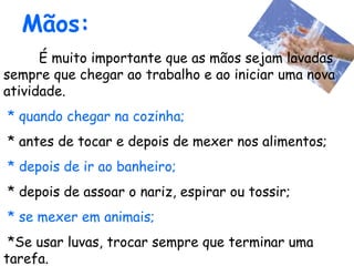Mãos:
É muito importante que as mãos sejam lavadas
sempre que chegar ao trabalho e ao iniciar uma nova
atividade.
* quando chegar na cozinha;
* antes de tocar e depois de mexer nos alimentos;
* depois de ir ao banheiro;
* depois de assoar o nariz, espirar ou tossir;
* se mexer em animais;
*Se usar luvas, trocar sempre que terminar uma
tarefa.
 