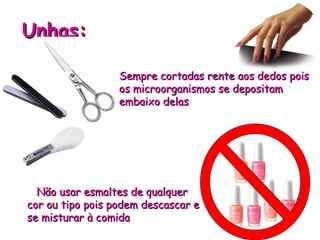 Unhas:
Unhas:
Sempre cortadas rente aos dedos pois
Sempre cortadas rente aos dedos pois
os microorganismos se depositam
os microorganismos se depositam
embaixo delas
embaixo delas
Não usar esmaltes de qualquer
Não usar esmaltes de qualquer
cor ou tipo pois podem descascar e
cor ou tipo pois podem descascar e
se misturar à comida
se misturar à comida
 