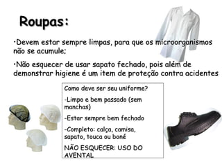 Roupas:
Roupas:
•Devem estar sempre limpas, para que os microorganismos
Devem estar sempre limpas, para que os microorganismos
não se acumule;
não se acumule;
•Não esquecer de usar sapato fechado, pois além de
Não esquecer de usar sapato fechado, pois além de
demonstrar higiene é um item de proteção contra acidentes
demonstrar higiene é um item de proteção contra acidentes
Como deve ser seu uniforme?
Como deve ser seu uniforme?
-Limpo e bem passado (sem
Limpo e bem passado (sem
manchas)
manchas)
-Estar sempre bem fechado
Estar sempre bem fechado
-Completo: calça, camisa,
Completo: calça, camisa,
sapato, touca ou boné
sapato, touca ou boné
NÃO ESQUECER: USO DO
NÃO ESQUECER: USO DO
AVENTAL
AVENTAL
 