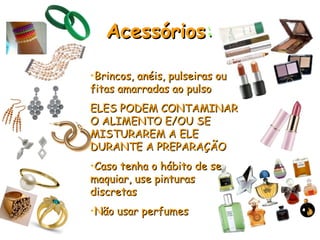 Acessórios
Acessórios:
:
•Brincos, anéis, pulseiras ou
Brincos, anéis, pulseiras ou
fitas amarradas ao pulso
fitas amarradas ao pulso
ELES PODEM CONTAMINAR
ELES PODEM CONTAMINAR
O ALIMENTO E/OU SE
O ALIMENTO E/OU SE
MISTURAREM A ELE
MISTURAREM A ELE
DURANTE A PREPARAÇÃO
DURANTE A PREPARAÇÃO
•Caso tenha o hábito de se
Caso tenha o hábito de se
maquiar, use pinturas
maquiar, use pinturas
discretas
discretas
•Não usar perfumes
Não usar perfumes
 