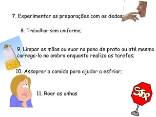8. Trabalhar sem uniforme;
11. Roer as unhas
10. Assoprar a comida para ajudar a esfriar;
9. Limpar as mãos ou suor no pano de prato ou até mesmo
carrega-lo no ombro enquanto realiza as tarefas;
7. Experimentar as preparações com os dedos;
 