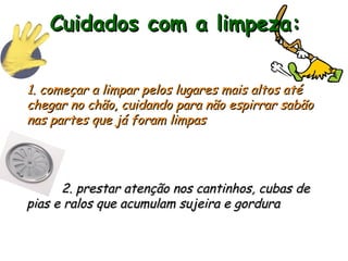 Cuidados com a limpeza:
Cuidados com a limpeza:
1. começar a limpar pelos lugares mais altos até
1. começar a limpar pelos lugares mais altos até
chegar no chão, cuidando para não espirrar sabão
chegar no chão, cuidando para não espirrar sabão
nas partes que já foram limpas
nas partes que já foram limpas
2. prestar atenção nos cantinhos, cubas de
2. prestar atenção nos cantinhos, cubas de
pias e ralos que acumulam sujeira e gordura
pias e ralos que acumulam sujeira e gordura
 
