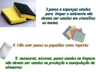 3.panos e esponjas usados
3.panos e esponjas usados
para
para limpar o ambiente não
limpar o ambiente não
devem ser usados em utensílios
devem ser usados em utensílios
ou mesas.
ou mesas.
4. Não usar panos ou papelões como tapetes
4. Não usar panos ou papelões como tapetes
5. vassouras, escovas, panos usados na limpeza
5. vassouras, escovas, panos usados na limpeza
não devem ser usados na produção e manipulação de
não devem ser usados na produção e manipulação de
alimentos
alimentos
 