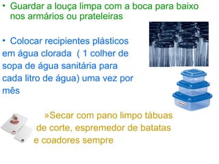 • Guardar a louça limpa com a boca para baixo
nos armários ou prateleiras
• Colocar recipientes plásticos
em água clorada ( 1 colher de
sopa de água sanitária para
cada litro de água) uma vez por
mês
»Secar com pano limpo tábuas
de corte, espremedor de batatas
e coadores sempre
 