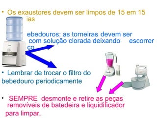 • Os exaustores devem ser limpos de 15 em 15
dias
• Bebedouros: as torneiras devem ser
limpas com solução clorada deixando escorrer
pelo bico
• Lembrar de trocar o filtro do
bebedouro periodicamente
• SEMPRE desmonte e retire as peças
removíveis de batedeira e liquidificador
para limpar.
 