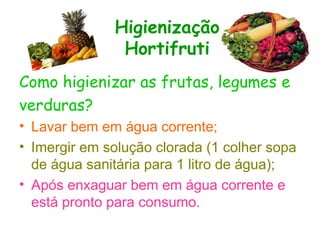 Higienização
Hortifruti
Como higienizar as frutas, legumes e
verduras?
• Lavar bem em água corrente;
• Imergir em solução clorada (1 colher sopa
de água sanitária para 1 litro de água);
• Após enxaguar bem em água corrente e
está pronto para consumo.
 