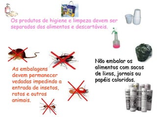 Os produtos de higiene e limpeza devem ser
separados dos alimentos e descartáveis.
As embalagens
devem permanecer
vedadas impedindo a
entrada de insetos,
ratos e outros
animais.
Não embalar os
Não embalar os
alimentos com sacos
alimentos com sacos
de lixos, jornais ou
de lixos, jornais ou
papéis coloridos.
papéis coloridos.
 