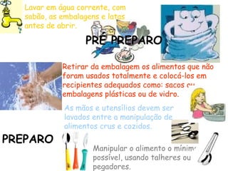Lavar em água corrente, com
sabão, as embalagens e latas
antes de abrir.
Retirar da embalagem os alimentos que não
foram usados totalmente e colocá-los em
recipientes adequados como: sacos ou
embalagens plásticas ou de vidro.
PRÉ PREPARO
As mãos e utensílios devem ser
lavados entre a manipulação de
alimentos crus e cozidos.
Manipular o alimento o mínimo
possível, usando talheres ou
pegadores.
PREPARO
 